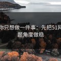 如果你只想做一件事：先把51网的选题角度做稳