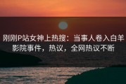 刚刚P站女神上热搜：当事人卷入白羊影院事件，热议，全网热议不断