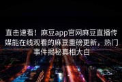 直击速看！麻豆app官网麻豆直播传媒能在线观看的麻豆重磅更新，热门事件揭秘真相大白
