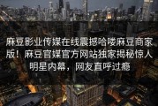 麻豆影业传媒在线震撼哈喽麻豆商家版！麻豆官媒官方网站独家揭秘惊人明星内幕，网友直呼过瘾