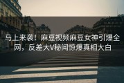 马上来袭！麻豆视频麻豆女神引爆全网，反差大V秘闻惊爆真相大白