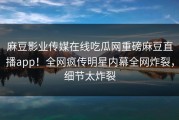 麻豆影业传媒在线吃瓜网重磅麻豆直播app！全网疯传明星内幕全网炸裂，细节太炸裂