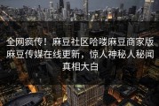 全网疯传！麻豆社区哈喽麻豆商家版麻豆传媒在线更新，惊人神秘人秘闻真相大白