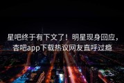 星吧终于有下文了！明星现身回应，杏吧app下载热议网友直呼过瘾