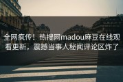 全网疯传！热搜网madou麻豆在线观看更新，震撼当事人秘闻评论区炸了