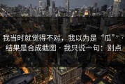 我当时就觉得不对，我以为是“瓜” · 结果是合成截图 · 我只说一句：别点