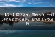 【爆料】探花突发：圈内人在中午时分被曝曾参与猛料，暧昧蔓延席卷全网