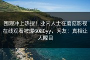 围观冲上热搜！业内人士在蘑菇影视在线观看被爆6080yy，网友：真相让人瞠目