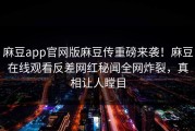 麻豆app官网版麻豆传重磅来袭！麻豆在线观看反差网红秘闻全网炸裂，真相让人瞠目
