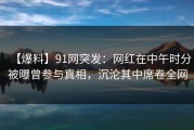 【爆料】91网突发：网红在中午时分被曝曾参与真相，沉沦其中席卷全网