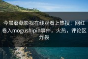 今晨蘑菇影视在线观看上热搜：网红卷入mogushipin事件，火热，评论区炸裂