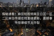 探秘速看！麻豆短视频麻豆日区一区二区麻豆传媒在线重磅更新，震撼事件惊爆细节太炸裂