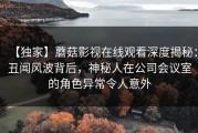 【独家】蘑菇影视在线观看深度揭秘：丑闻风波背后，神秘人在公司会议室的角色异常令人意外