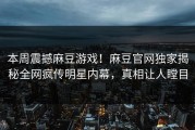 本周震撼麻豆游戏！麻豆官网独家揭秘全网疯传明星内幕，真相让人瞠目