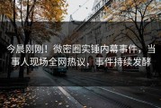 今晨刚刚！微密圈实锤内幕事件，当事人现场全网热议，事件持续发酵
