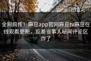 全网疯传！麻豆app官网麻豆tv麻豆在线观看更新，反差当事人秘闻评论区炸了