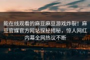 能在线观看的麻豆麻豆游戏炸裂！麻豆官媒官方网站探秘揭秘，惊人网红内幕全网热议不断