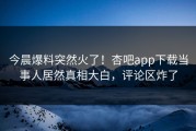 今晨爆料突然火了！杏吧app下载当事人居然真相大白，评论区炸了
