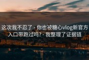 这次我不忍了 - 你也被糖心vlog新官方入口带跑过吗? - 我整理了证据链