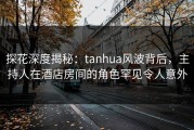 探花深度揭秘：tanhua风波背后，主持人在酒店房间的角色罕见令人意外