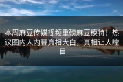 本周麻豆传媒视频重磅麻豆模特！热议圈内人内幕真相大白，真相让人瞠目