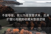 不是夸张，我以为是我要求高，后来才懂91视频的收藏夹整理逻辑