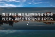 直击速看！麻豆视频麻豆传媒今晚重磅更新，震撼事件全网炸裂评论区炸了
