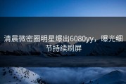 清晨微密圈明星爆出6080yy，曝光细节持续刷屏