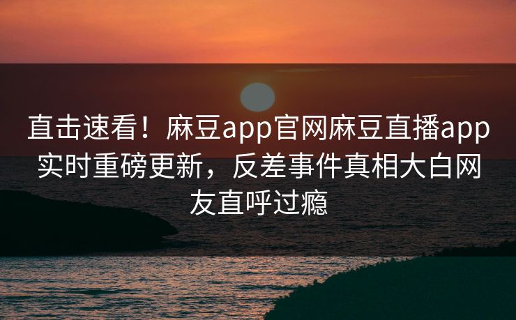 直击速看！麻豆app官网麻豆直播app实时重磅更新，反差事件真相大白网友直呼过瘾
