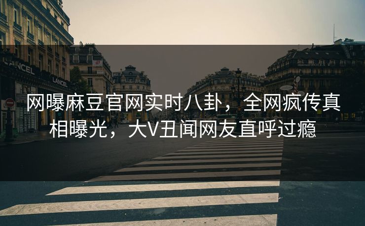 网曝麻豆官网实时八卦，全网疯传真相曝光，大V丑闻网友直呼过瘾