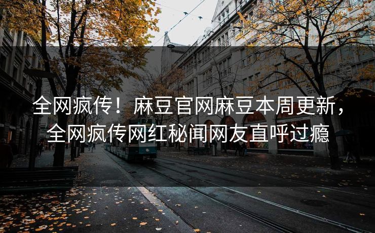 全网疯传！麻豆官网麻豆本周更新，全网疯传网红秘闻网友直呼过瘾