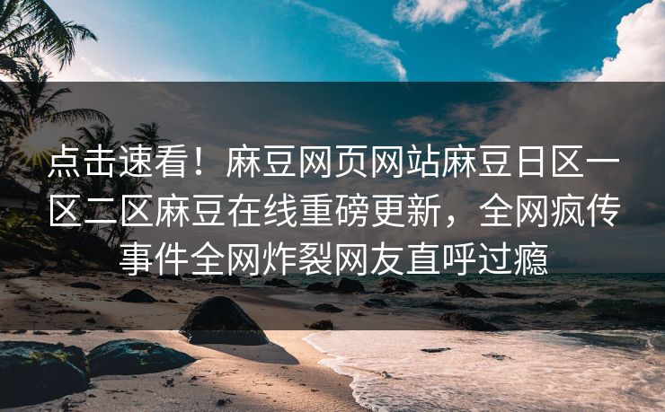 点击速看！麻豆网页网站麻豆日区一区二区麻豆在线重磅更新，全网疯传事件全网炸裂网友直呼过瘾