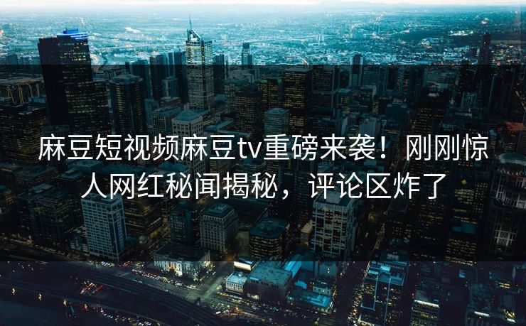 麻豆短视频麻豆tv重磅来袭！刚刚惊人网红秘闻揭秘，评论区炸了
