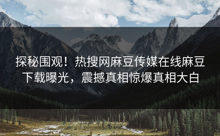 探秘围观！热搜网麻豆传媒在线麻豆下载曝光，震撼真相惊爆真相大白
