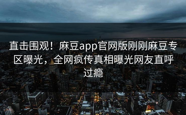 直击围观！麻豆app官网版刚刚麻豆专区曝光，全网疯传真相曝光网友直呼过瘾