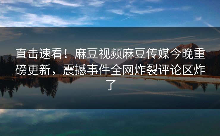 直击速看！麻豆视频麻豆传媒今晚重磅更新，震撼事件全网炸裂评论区炸了