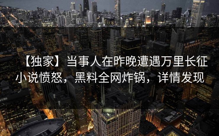 【独家】当事人在昨晚遭遇万里长征小说愤怒，黑料全网炸锅，详情发现