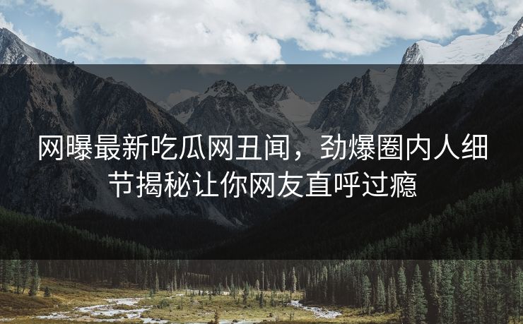 网曝最新吃瓜网丑闻，劲爆圈内人细节揭秘让你网友直呼过瘾