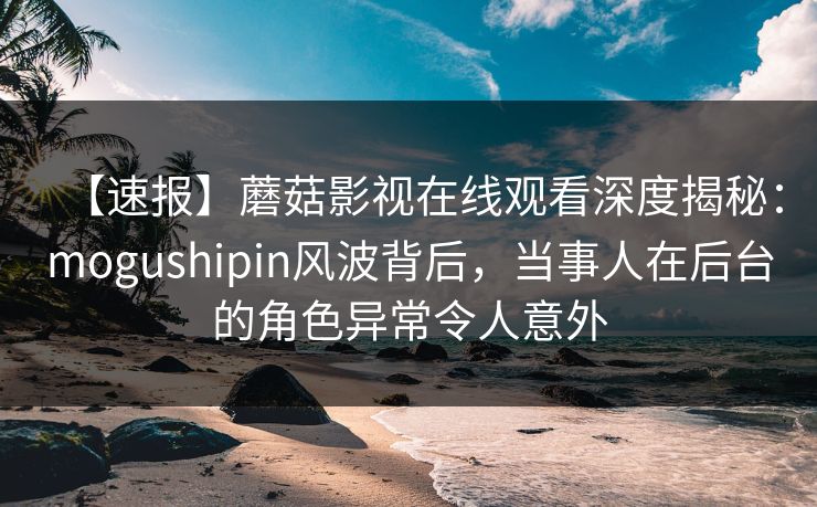 【速报】蘑菇影视在线观看深度揭秘：mogushipin风波背后，当事人在后台的角色异常令人意外