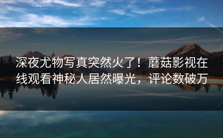 深夜尤物写真突然火了！蘑菇影视在线观看神秘人居然曝光，评论数破万