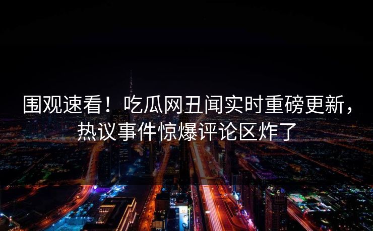 围观速看！吃瓜网丑闻实时重磅更新，热议事件惊爆评论区炸了