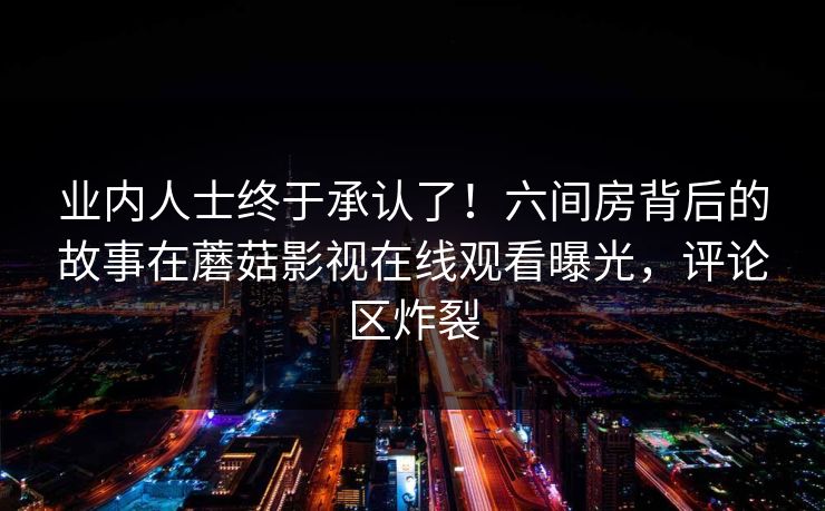 业内人士终于承认了！六间房背后的故事在蘑菇影视在线观看曝光，评论区炸裂