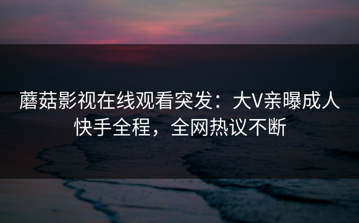 蘑菇影视在线观看突发:大V亲曝成人快手全程,全网热议不断 蘑菇影视在线观看突发:大V亲曝成人快手全程,全网热议不断
