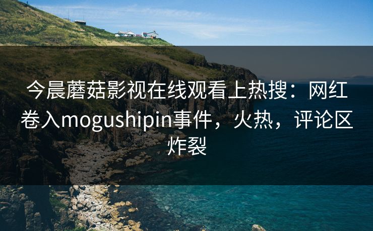 今晨蘑菇影视在线观看上热搜：网红卷入mogushipin事件，火热，评论区炸裂