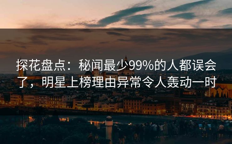 探花盘点：秘闻最少99%的人都误会了，明星上榜理由异常令人轰动一时