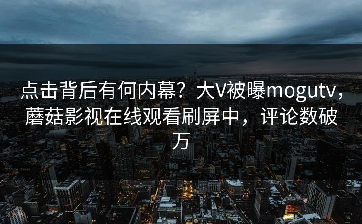 点击背后有何内幕？大V被曝mogutv，蘑菇影视在线观看刷屏中，评论数破万