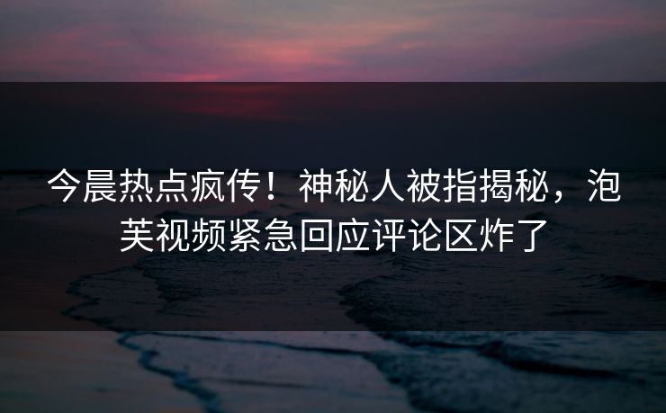 今晨热点疯传！神秘人被指揭秘，泡芙视频紧急回应评论区炸了