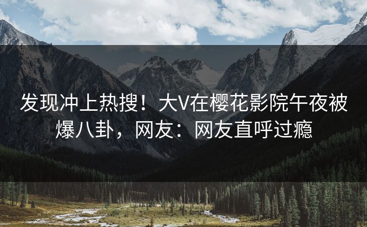 发现冲上热搜!大V在樱花影院午夜被爆八卦,网友:网友直呼过瘾 发现冲上热搜!大V在樱花影院午夜被爆八卦,网友:网友直呼过瘾