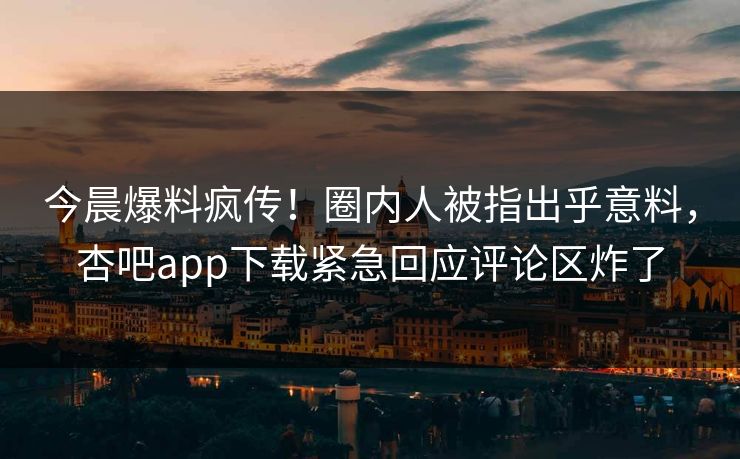 今晨爆料疯传！圈内人被指出乎意料，杏吧app下载紧急回应评论区炸了