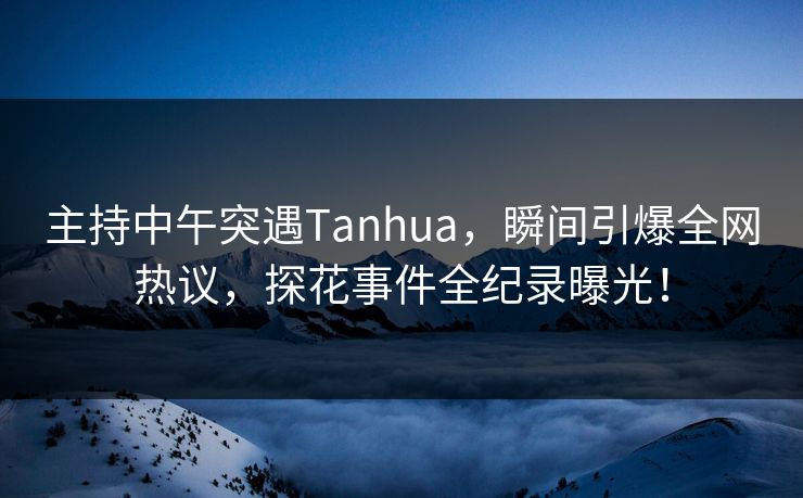 主持中午突遇Tanhua，瞬间引爆全网热议，探花事件全纪录曝光！